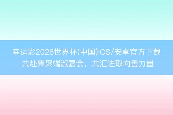 幸运彩2026世界杯(中国)IOS/安卓官方下载 共赴集聚端淑嘉会，共汇进取向善力量