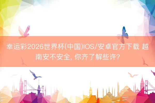 幸运彩2026世界杯(中国)IOS/安卓官方下载 越南安不安全, 你齐了解些许?