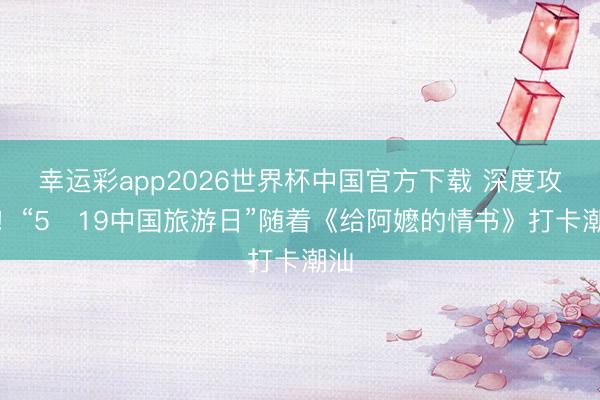 幸运彩app2026世界杯中国官方下载 深度攻略！“5・19中国旅游日”随着《给阿嬷的情书》打卡潮汕