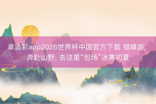 幸运彩app2026世界杯中国官方下载 错峰游， 奔赴山野， 去这里“包场”冰寒初夏