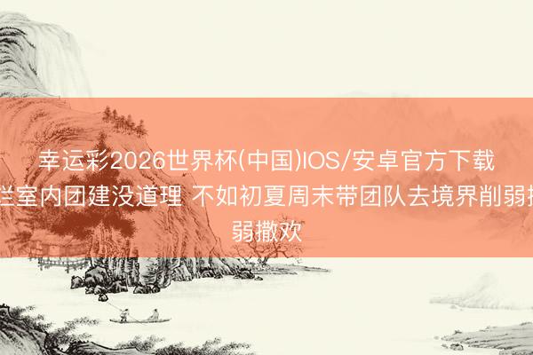 幸运彩2026世界杯(中国)IOS/安卓官方下载 腐烂室内团建没道理 不如初夏周末带团队去境界削弱撒欢