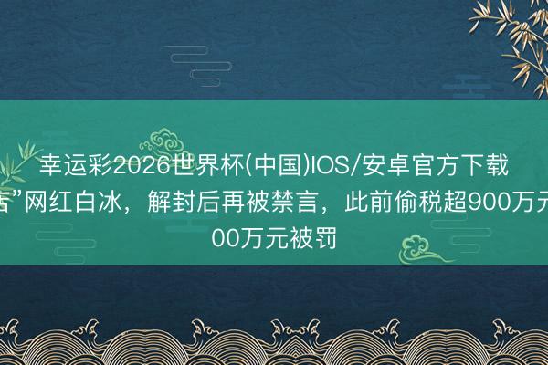 幸运彩2026世界杯(中国)IOS/安卓官方下载 “探店”网红白冰,解封后再被禁言,此前偷税超900万元被罚
