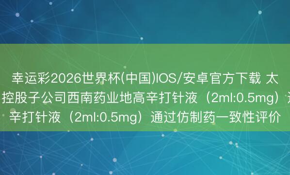 幸运彩2026世界杯(中国)IOS/安卓官方下载 太极集团(600129.SH)：控股子公司西南药业地高辛打针液（2ml:0.5mg）通过仿制药一致性评价