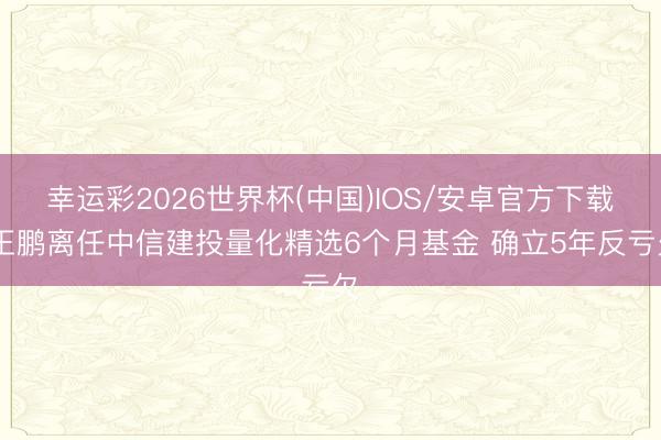 幸运彩2026世界杯(中国)IOS/安卓官方下载 王鹏离任中信建投量化精选6个月基金 确立5年反亏欠