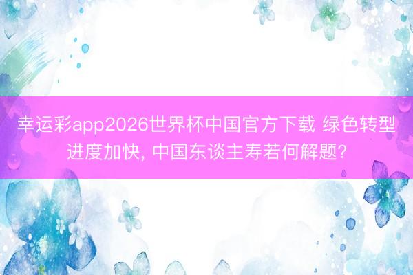 幸运彩app2026世界杯中国官方下载 绿色转型进度加快, 中国东谈主寿若何解题?