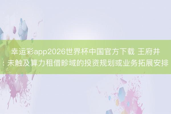 幸运彩app2026世界杯中国官方下载 王府井: 未触及算力租借畛域的投资规划或业务拓展安排