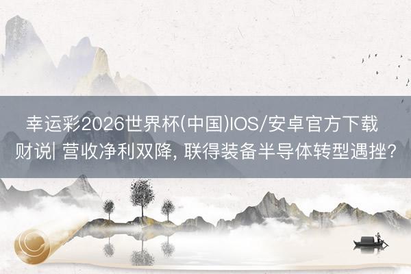 幸运彩2026世界杯(中国)IOS/安卓官方下载 财说| 营收净利双降, 联得装备半导体转型遇挫?