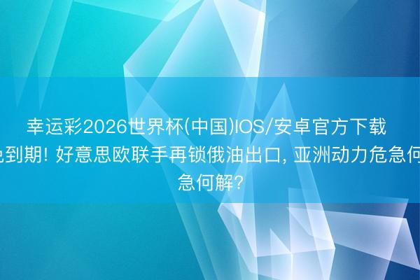 幸运彩2026世界杯(中国)IOS/安卓官方下载 豁免到期! 好意思欧联手再锁俄油出口， 亚洲动力危急何解?