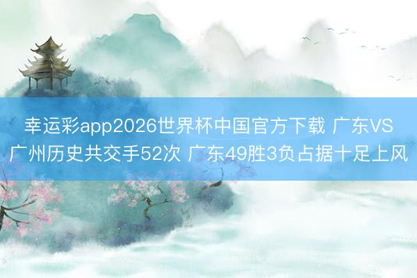 幸运彩app2026世界杯中国官方下载 广东VS广州历史共交手52次 广东49胜3负占据十足上风