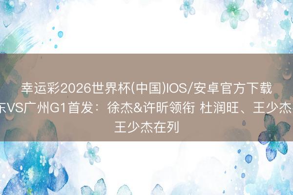幸运彩2026世界杯(中国)IOS/安卓官方下载 广东VS广州G1首发：徐杰&许昕领衔 杜润旺、王少杰在列
