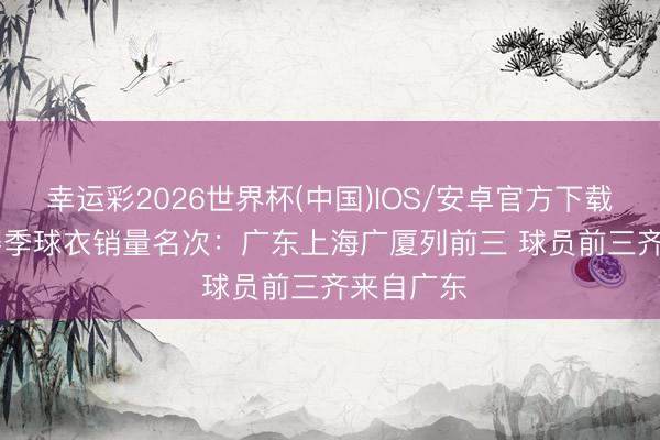 幸运彩2026世界杯(中国)IOS/安卓官方下载 25-26赛季球衣销量名次:广东上海广厦列前三 球员前三齐来自广东