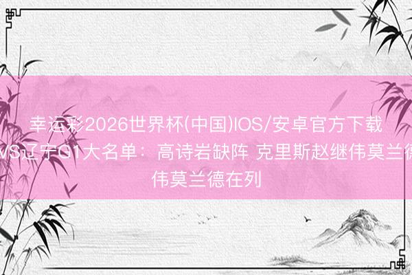 幸运彩2026世界杯(中国)IOS/安卓官方下载 山东VS辽宁G1大名单:高诗岩缺阵 克里斯赵继伟莫兰德在列