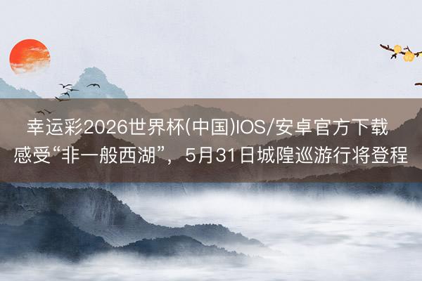 幸运彩2026世界杯(中国)IOS/安卓官方下载 感受“非一般西湖”，5月31日城隍巡游行将登程