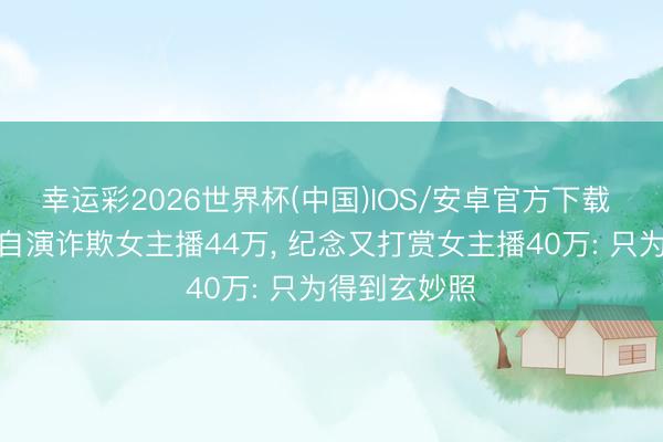 幸运彩2026世界杯(中国)IOS/安卓官方下载 男粉丝自导自演诈欺女主播44万, 纪念又打赏女主播40万: 只为得到玄妙照