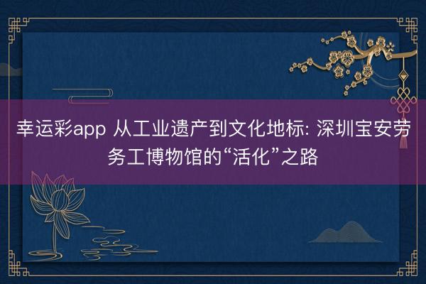 幸运彩app 从工业遗产到文化地标: 深圳宝安劳务工博物馆的“活化”之路