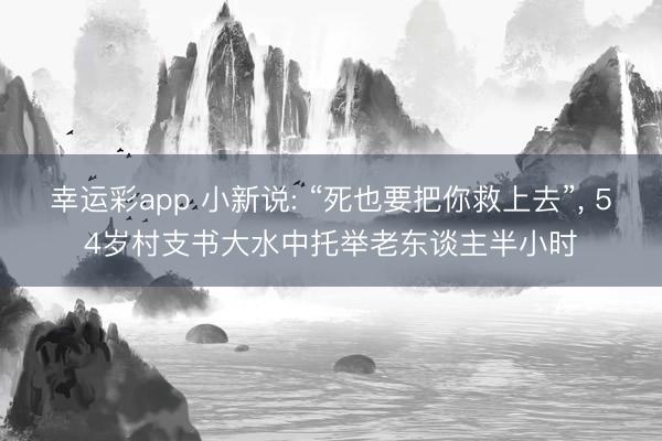 幸运彩app 小新说: “死也要把你救上去”, 54岁村支书大水中托举老东谈主半小时