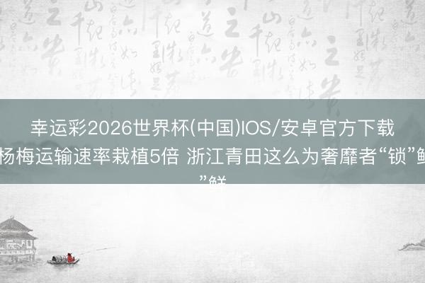 幸运彩2026世界杯(中国)IOS/安卓官方下载 杨梅运输速率栽植5倍 浙江青田这么为奢靡者“锁”鲜