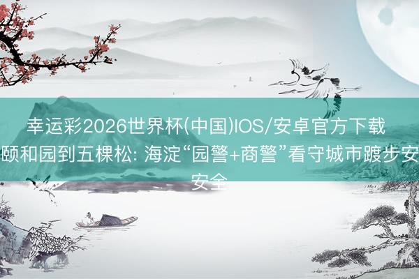 幸运彩2026世界杯(中国)IOS/安卓官方下载 从颐和园到五棵松: 海淀“园警+商警”看守城市踱步安全