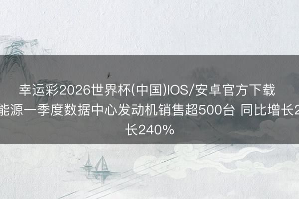 幸运彩2026世界杯(中国)IOS/安卓官方下载 潍柴能源一季度数据中心发动机销售超500台 同比增长240%