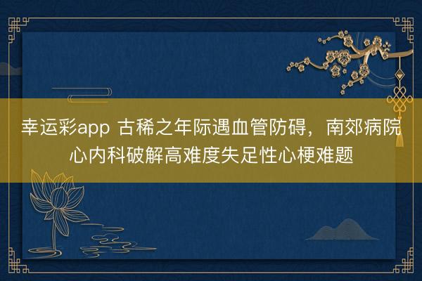 幸运彩app 古稀之年际遇血管防碍，南郊病院心内科破解高难度失足性心梗难题