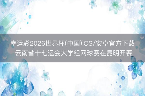 幸运彩2026世界杯(中国)IOS/安卓官方下载 云南省十七运会大学组网球赛在昆明开赛