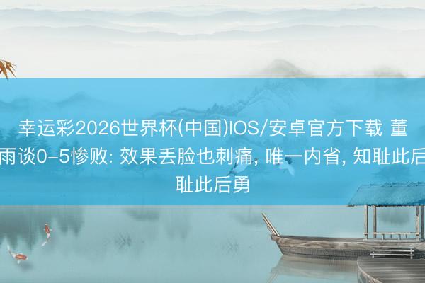 幸运彩2026世界杯(中国)IOS/安卓官方下载 董春雨谈0-5惨败: 效果丢脸也刺痛, 唯一内省, 知耻此后勇