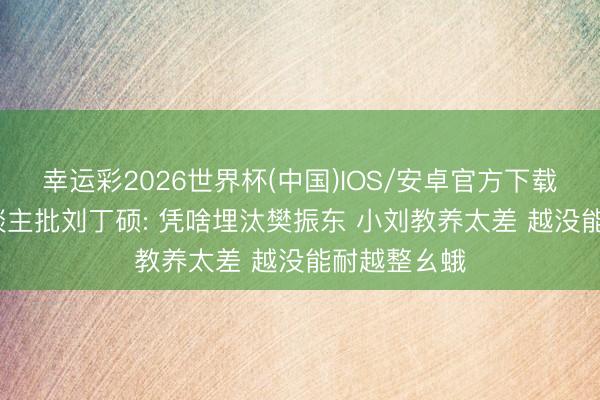 幸运彩2026世界杯(中国)IOS/安卓官方下载 80岁老东谈主批刘丁硕: 凭啥埋汰樊振东 小刘教养太差 越没能耐越整幺蛾