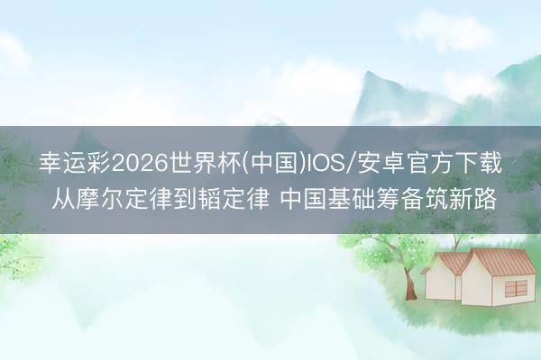 幸运彩2026世界杯(中国)IOS/安卓官方下载 从摩尔定律到韬定律 中国基础筹备筑新路