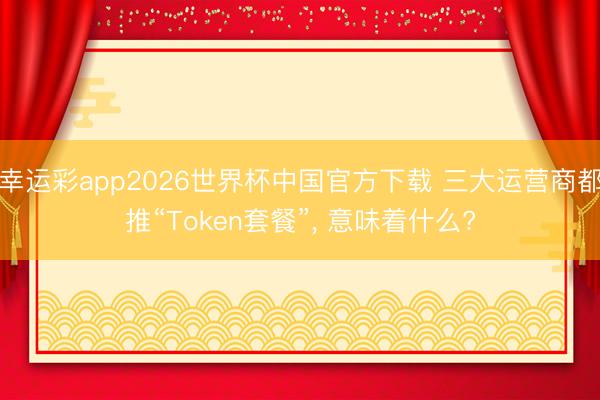 幸运彩app2026世界杯中国官方下载 三大运营商都推“Token套餐”， 意味着什么?