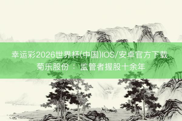 幸运彩2026世界杯(中国)IOS/安卓官方下载 菊乐股份 ：监管者握股十余年