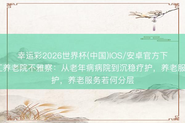 幸运彩2026世界杯(中国)IOS/安卓官方下载 成齐温江养老院不雅察：从老年病病院到沉稳疗护，养老服务若何分层