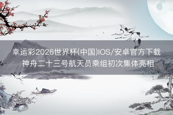 幸运彩2026世界杯(中国)IOS/安卓官方下载 神舟二十三号航天员乘组初次集体亮相