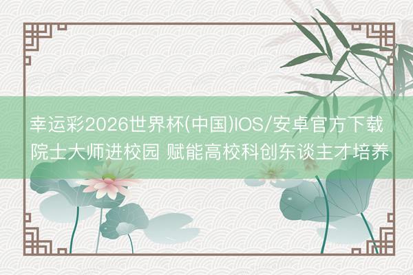 幸运彩2026世界杯(中国)IOS/安卓官方下载 院士大师进校园 赋能高校科创东谈主才培养