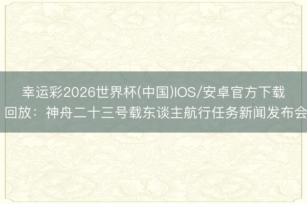 幸运彩2026世界杯(中国)IOS/安卓官方下载 回放:神舟二十三号载东谈主航行任务新闻发布会