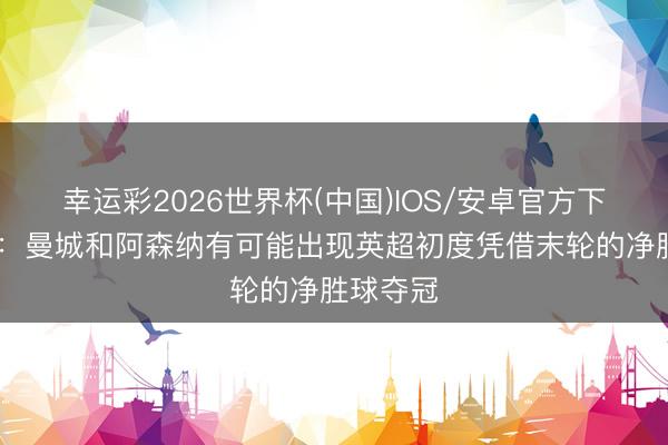 幸运彩2026世界杯(中国)IOS/安卓官方下载 英媒:曼城和阿森纳有可能出现英超初度凭借末轮的净胜球夺冠