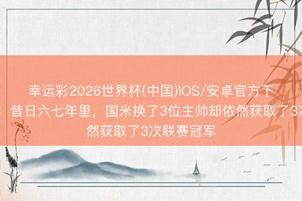 幸运彩2026世界杯(中国)IOS/安卓官方下载 萨内蒂：昔日六七年里，国米换了3位主帅却依然获取了3次联赛冠军