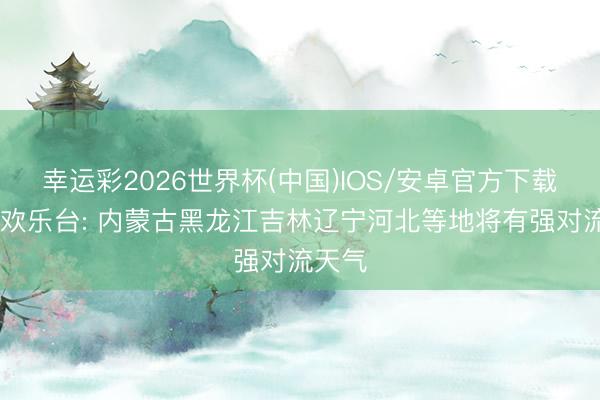 幸运彩2026世界杯(中国)IOS/安卓官方下载 中央欢乐台: 内蒙古黑龙江吉林辽宁河北等地将有强对流天气