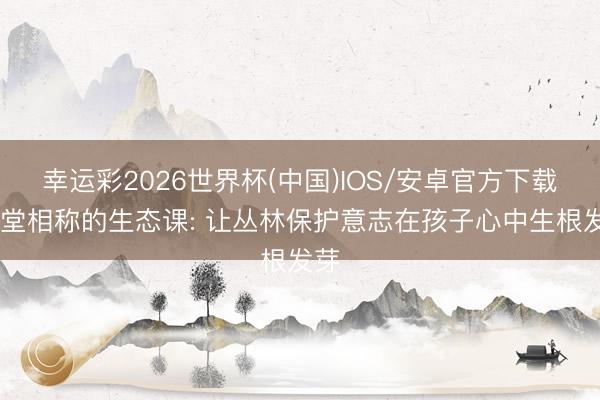 幸运彩2026世界杯(中国)IOS/安卓官方下载 一堂相称的生态课: 让丛林保护意志在孩子心中生根发芽