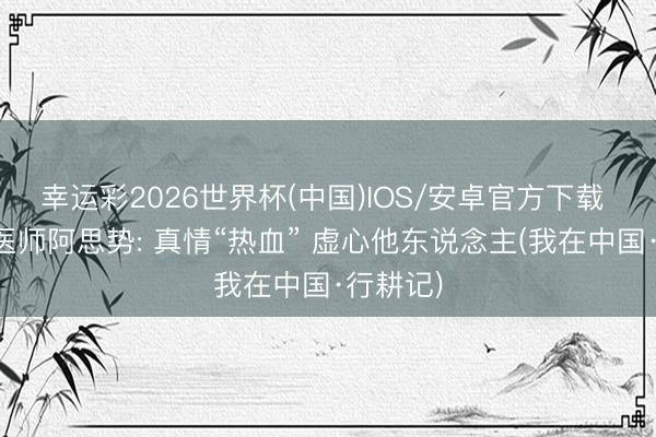 幸运彩2026世界杯(中国)IOS/安卓官方下载 尼泊尔医师阿思势: 真情“热血” 虚心他东说念主(我在中国·行耕记)