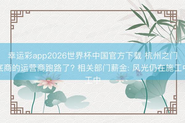 幸运彩app2026世界杯中国官方下载 杭州之门底商的运营商跑路了? 相关部门薪金: 风光仍在施工中