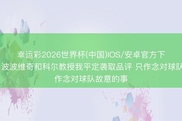 幸运彩2026世界杯(中国)IOS/安卓官方下载 布朗：波波维奇和科尔教授我平定袭取品评 只作念对球队故意的事