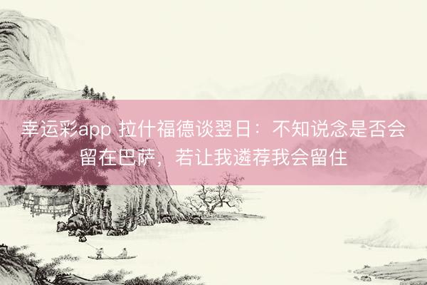 幸运彩app 拉什福德谈翌日：不知说念是否会留在巴萨，若让我遴荐我会留住