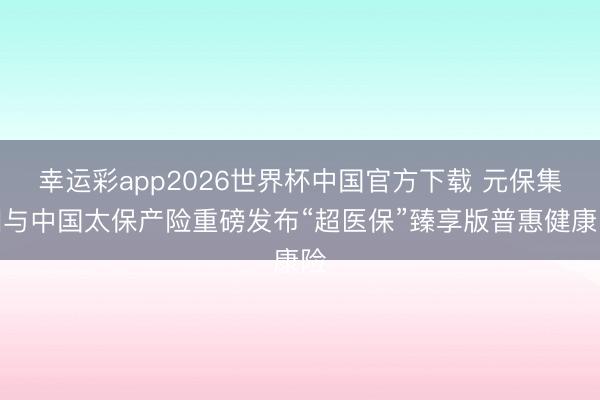 幸运彩app2026世界杯中国官方下载 元保集团与中国太保产险重磅发布“超医保”臻享版普惠健康险