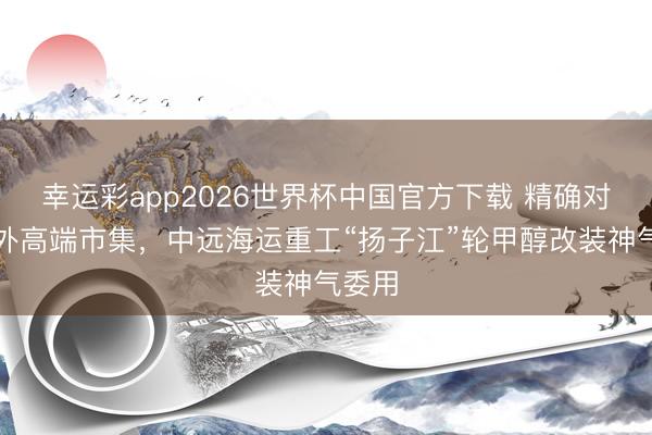 幸运彩app2026世界杯中国官方下载 精确对接海外高端市集，中远海运重工“扬子江”轮甲醇改装神气委用
