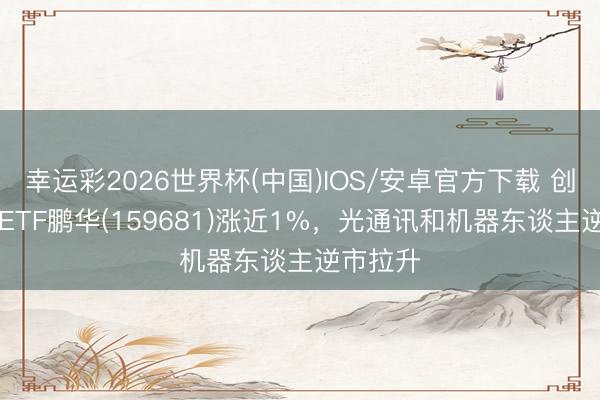 幸运彩2026世界杯(中国)IOS/安卓官方下载 创业板50ETF鹏华(159681)涨近1%，光通讯和机器东谈主逆市拉升