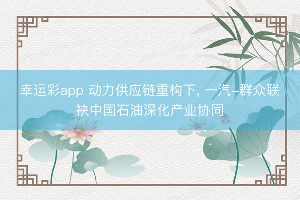 幸运彩app 动力供应链重构下， 一汽-群众联袂中国石油深化产业协同