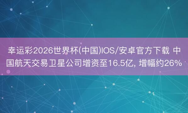 幸运彩2026世界杯(中国)IOS/安卓官方下载 中国航天交易卫星公司增资至16.5亿， 增幅约26%