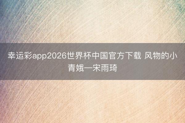 幸运彩app2026世界杯中国官方下载 风物的小青娥—宋雨琦