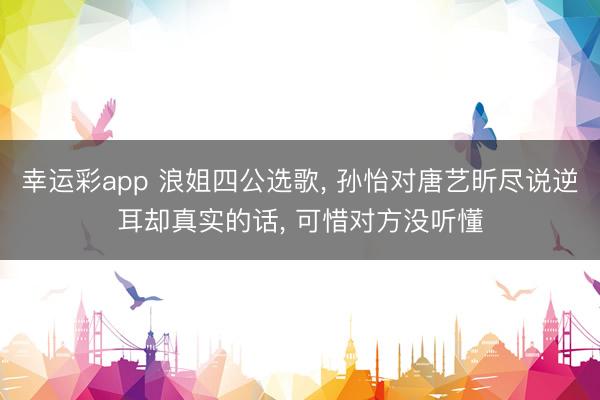 幸运彩app 浪姐四公选歌， 孙怡对唐艺昕尽说逆耳却真实的话， 可惜对方没听懂