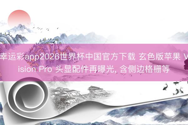 幸运彩app2026世界杯中国官方下载 玄色版苹果 Vision Pro 头显配件再曝光， 含侧边格栅等